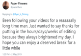 Paper Flowers @paperflwrs Replying to @Ryan_Is_ Driving Been following your videos for a reaaaaally long time man. Just wanted to say thanks for putting in the hours/days/weeks of editing because they always brightened my day. I hope you can enjoy a deserved break for a little while 1:20 PM -2 May 2019
