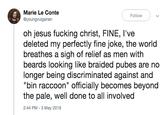 Marie Le Conte @youngvulgarian Follow oh jesus f------ christ, FINE, l've deleted my perfectly fine joke, the world breathes a sigh of relief as men with beards looking like braided pubes are no longer being discriminated against and "bin raccoon" officially becomes beyond the pale, well done to all involved 2:44 PM - 3 May 2019