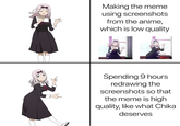 Making the meme using screenshots from the anime, which is low quality Spending 9 hours redrawing the screenshots so that the meme is high quality, like what Chika deserves
