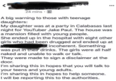 24 mins A big warning to those with teenage daughters: My daughter was at a party in Calabasas last night for YouTuber Jake Paul. The house was a mansion filled with young people She ended up in the hospital with eight other girls who had been drugged and ended up at al incoherent. Something was put in their drinks. The girls were all half naked and unable to walk or talk. They were made to sign a disclaimer at the door I'm sharing this in hopes that you will talk to your teens and young adults. i'm sharing this in hopes to help someone. I will be reporting this to the authorities.