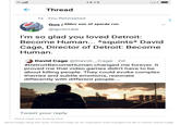 14:15 Hlll Thread ti You Retweeted Gus | DMcs son of sparda run @guscraw I'm so glad you loved Detroit Become Human... *squints* David Cage, Director of Detroit: Become Human David Cage @David_Cage 2d #DetroitBecomeHuman changed me forever. It proved me that video games didn't have to be about killing people. They could evoke complex themes and subtle emotions, resonate differently with different people. Tweet your reply David Cage you f------ hack David Cage citing the work of David Cage as an inspiration that changed his life is classic David Cage.