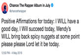 Chance The Rapper Album in July @chancetherapper Positive Affirmations for today: I WILL have a good day, I Will succeed today, Wendy's WILL bring back spicy nuggets at some point please please Lord let it be today. 2:50 PM - 4 May 2019