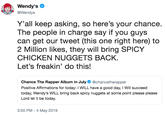 Wendy's @Wendys Y'all keep asking, so here's your chance The people in charge say if you guys can get our tweet (this one right here) to 2 Million likes, they will bring SPICY CHICKEN NUGGETS BACK. Let's freakin' do this! Chance The Rapper Album in July@chancetherapper Positive Affirmations for today: I WILL have a good day, I Will succeed today, Wendy's WILL bring back spicy nuggets at some point please please Lord let it be today. 3:50 PM -4 May 2019