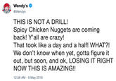 Wendy's @Wendys THIS IS NOT A DRILL! Spicy Chicken Nuggets are coming back! Y'all are crazy! That took like a day and a half! WHAT?! We don't know when yet, gotta figure it out, but soon, and ok, LOSING IT RIGHT NOW THIS IS AMAZING!! 12:58 AM-6 May 2019