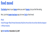 food mood The feeling deep in your bones where you aren't hungry, but you feel like eating. Man, Ijust had supper two hours ago, but now I'm in a food mood. #food mood #hunger #food #mood #anorexia #bulímia #munchies #crunchies #doritos #popcor n #fritos #nachos by ML Hamilton November 23,2007