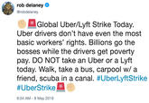 rob delaney @robdelaney Global Uber/Lyft Strike Today. Uber drivers don't have even the most basic workers' rights. Billions go the bosses while the drivers get poverty pay. DO NOT take an Uber or a Lyft today. Walk, take a bus, carpool w/ a friend, scuba in a canal. #UberLyftStrike #UberStrike 6:54 AM-8 May 2019