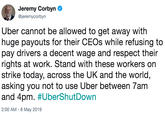 Jeremy Corbyn @jeremycorbyn Uber cannot be allowed to get away with huge payouts for their CEOs while refusing to pay drivers a decent wage and respect their rights at work. Stand with these workers on strike today, across the UK and the world, asking you not to use Uber between 7am and 4pm. #UberShutDown 2:00 AM-8 May 2019