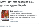 Sorry, I can't stop laughing at the 27 goddamn eggs on his plate Bobby Lewis @revrrlewis it's totally ridiculous. they're promising people everything; free this, free that, free this, free that. and in actuaity if you sit down and look at it, that's buying THE ROAD TO 2020 votes." Show this thread 8:58 AM - 8 May 2019