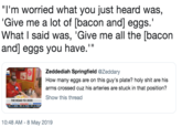 I'm worried what you just heard was, Give me a lot of [bacon and] eggs. What I said was, 'Give me all the [bacon and] eggs you have." eggs you have." Zeddediah Springfield @Zeddary How many eggs are on this guy's plate? h-------- are his arms crossed cuz his arteries are stuck in that position? Show this thread THE ROAD TO 2020 10:48 AM 8 May 2019