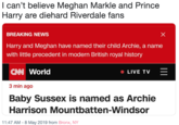 I can't believe Meghan Markle and Prince Harry are diehard Riverdale fans BREAKING NEWS Harry and Meghan have named their child Archie, a name with little precedent in modern British royal history ONN World 3 min ago Baby Sussex is named as Archie Harrison Mountbatten-Windsor LIVE TV- 11:47 AM-8 May 2019 from Bronx, NY