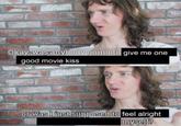 Okay, was anybody going t y going to give me one good movie kiss or was I just supposed to feel alright myself?