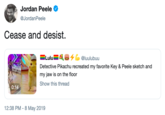 Jordan Peele @JordanPeele Cease and desist. Lulu@luuluburu Detective Pikachu recreated my favorite Key & Peele sketch and my jaw is on the floor Show this thread 0:14 12:38 PM-8 May 2019