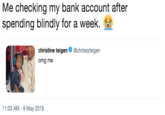 Me checking my bank account after spending blindly for a week. 😭 Me checking my bank account after spending blindly for a week. christine teigen Ф @chrissyte.gen omg me 11:03 AM-9 May 2019
