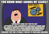 YOU KNOW WHAT GRINDS MY GEARS! WHAT REALLY 一GRINDS MY SOCIALISTS WHO SAY THEY'RE NOT HYPOCRITES FOR CONSUMING CAPITALIST GOODS AND SERVICES, BUT CALL LIBERTARIANS ANDANARCHISTS HYPOCRITES FOR CONSUMING GOVERNMENT SERVICES THEY ARE LITERALLY FORCED TO FUND AND CONSUME