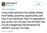 Kristi Coulter @KristiCCoulter Follow Replying to @Alyssa_Milano Living under patriarchy has already robbed me of safety, autonomy, opportunities, and trust in our institutionS. Now I'm supposed to give up sex, too, and play into the fiction that it's just a bargaining chip/transaction for women? Love you, but nope. 2:17 PM -11 May 2019