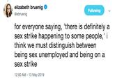 elizabeth bruenig @ebruenig Following for everyone saying, 'there is definitely a sex strike happening to some people,"i think we must distinguish between being sex unemployed and being on a sex strike 12:00 AM -13 May 2019