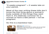 Alexandria Ocasio-Cortez @AOC "6 weeks pregnant" your period. 2 weeks late on Most of the men writing these bills don't know the first thing about a woman's body outside of the things they want from it. It's relatively common for a woman to have a late period + not be pregnant. So this is a backdoor ban CBS News Ф @CBSNews BREAKING: Abortions after six weeks will now be illegal in Georgia as Gov. Kemp signs the "heartbeat bill" cbsn.ws/2JmzeAg 9:28 PM -7 May 2019