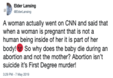 Elder Lansing BElderLansing A woman actually went on CNN and said that when a woman is pregnant that is not a human being inside of her it is part of her body! So why does the baby die during an abortion and not the mother? Abortion isn't suicide it's First Degree murder! 3:29 PM - 7 May 2019