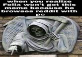 when you realize Felix won't get this meme because he browses reddit with pc