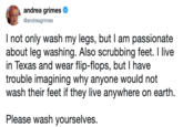 andrea grimes Ф @andreagrimes I not only wash my legs, but I am passionate about leg washing. Also scrubbing feet. I live in Texas and wear flip-flops, but I have trouble imagining why anyone would not wash their feet if they live anywhere on earth. Please wash yourselves