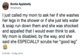 Bonita Applebelly @ekgekgekg I just called my mom to ask her if she washes her legs in the shower or if she just lets water & soap run down them and she was shocked and appalled that I would even think to ask. My mom is disabled, by the way, and she said she ESPECIALLY scrubs her "good leg" 9:49 AM-10 May 2019