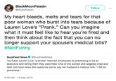 BlackMoonPaladin @MoonPaladin Follow My heart bleeds, melts and tears for that poor woman who burst into tears because of Lauren Love's "Prank." Can you imagine what it must feel like to hear you're fired and then think about the fact that you can no longer support your spouse's medical bills? #NotFunny BuzzFeed News@BuzzFeedNews YouTuber Lauren Love "pranked" Walmart employees by pretending to be an executive and telling them they were fired. One of the women she targeted cried and later told local news she needs her job to pay her husband's medical bills: "I felt so powerless 9:46 AM-13 May 2019