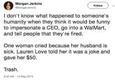 Morgan Jerkins Follow ) ﹀ MorganJerkins I don't know what happened to someone's humanity when they think it would be funny to impersonate a CEO, go into a WalMart, and tell people that they're fired One woman cried because her husband is sick. Lauren Love told her it was a joke and gave her $50. Trash. 8:42 AM-13 May 2019