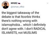 NFKRZ @roman_nfkrz the biggest takeaway of the debate is that Itcorbis thinks there's nothing wrong with islamophobia... which I definitely don't agree with. I don't RADICAL ISLAMISTS, not MUSLIMS