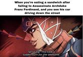 When you're eating a sandwich after failing to Assassinate Archduke Franz Ferdinand, and you see his car driving down the street Seriously? This took a sudden turn for the awesome.