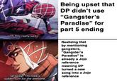 Being upset that DP didn't use "Gangster's Paradise" for part 5 ending Th-This really sucks. Realizing that by mentioning gangsters, "Gangster's Paradise" is already a Jojo reference meaning DP turned a new song into a Jojo reference Seriously? This took a sudden turn for the awesome