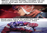 When you're finally caught up on JoJo and get all references and memes Seriously? This took a sudden turn for the awesome Now you have to wait for new episodes like everyone else Th This really sucks.