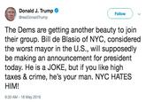 Donald J. Trump e @realDonaldTrump Follow The Dems are getting another beauty to join their group. Bill de Blasio of NYC, considered the worst mayor in the U.S., will supposedly be making an announcement for president today. He is a JOKE, but if you like high taxes & crime, he's your man. NYC HATES HIM! 9:33 AM-16 May 2019