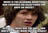 WHAT IF THE ALABAMA ABORTION BAN PROVIDES NO EXCEPTIONS FOR RAPE OR INCEST BECAUSE THESE ARE THE ONLY TWO WAYS TO MAKE MORE REPUBLICANS