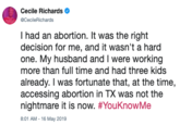 Cecile Richards @CecileRichards I had an abortion. It was the right decision for me, and it wasn't a hard one. My husband and I were working more than full time and had three kids already. I was fortunate that, at the time, accessing abortion in TX was not the nightmare it is now. #YouKnowMe 8:01 AM -16 May 2019