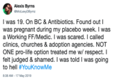 Alexis Byrns MrzLexyDByrnz I was 19. On BC & Antibiotics. Found out I was pregnant during my placebo week. I was a Working FF/Medic. I was scared. I called clinics, churches & adoption agencies. NOT ONE pro-life option treated me w/ respect. I felt judged & shamed. I was told I was going to hell #YouKnowMe 8:38 AM 17 May 2019