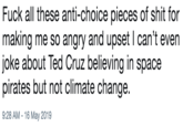 F--- all these anti-choice pieces of s--- for making me so angry and upset I can’t even joke about Ted Cruz believing in space pirates but not climate change. F--- all these anti-choice pieces of s--- for making me so angry and upset I can't even joke about Ted Cruz believing in space pirates but not climate change 9:28 AM -16 May 2019