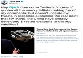 Hey @jack how come Twitter’s “moment” quotes all the snarky leftists making fun of my comments, but doesn’t include my tweets in response explaining the real point that NATIONS like China have already developed & tested weapons to destroy satellites? Ted Cruz ^ @tedcruz Hey @jack how come Twitter's "moment" quotes all the snarky leftists making fun of my comments, but doesn't include my tweets in response explaining the real point that NATIONS like China have already developed & tested weapons to destroy satellites? Texas Sen. Ted Cruz wants the Space Force to defend the US against spac.. US news Senator Cruz (R-TX), who is the chairman of the subcommittee on aviation and space for the US government, made a comparison of the space force to American naval forces, stating the need to protect... Moments 10:53 PM-15 May 2019