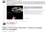 Hello, is this the internet? I need to speak with a manager. Ted Cruz @tedcruz May 15 Hey @jack how come Twitter's "moment" quotes all the snarky leftists making fun of my comments, but doesn't include my tweets in response explaining the real point that NATIONS like China have already developed & tested weapons to destroy satellites? Texas Sen. Ted Cruz wants the Space Force to defend the US... US news Senator Cruz (R-TX), who is the chairman of the subcommittee on aviation and space for the US government, made a comparison of the space force to American naval forces, stating the nee... Moments Tim Robbins @HandonthePlow Replying to @tedcruz @jack Hello, is this the internet? I need to speak with a manager. 11:38 PM - 15 May 2019