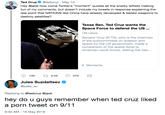 hey do u guys remember when ted cruz liked a p--- tweet on 9/11 Ted Cruz @tedcruz May 15 Hey @jack how come Twitter's "moment" quotes all the snarky leftists making fun of my comments, but doesn't include my tweets in response explaining the real point that NATIONS like China have already developed & tested weapons to destroy satellites? Texas Sen. Ted Cruz wants the Space Force to defend the US US news Senator Cruz (R-TX), who is the chairman of the subcommittee on aviation and space for the US government, made a comparison of the space force to American naval forces, stating the nee... Moments Jules Suzdaltsev @jules_su Replying to @tedcruz @jack hey do u guys remember when ted cruz liked a p--- tweet on 9/11 9:32 AM - 16 May 2019