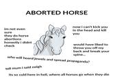 ABORTED HORSE now i can't kick yoiu in the head and kill im not even sure you they do horse abortions honestly i didnt check would have liked to throw you off my back and break your spine... who will hoard jewels and spread propaganda? tell mum i said neigh its so cold here in hell, where all horses go when they die