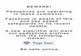 BEWARE! Pedophiles are operating in these comments. Facebook is aware of this and has add e d safeguards to its recent update A new algorithm w mark out pedophiles profiles with the following marker... <> Top fan Be safe online.