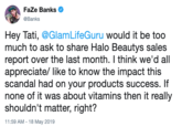 FaZe Banks @Banks Hey Tati, @GlamLifeGuru would it be too much to ask to share Halo Beautys sales report over the last month. I think we'd all appreciate/ like to know the impact this scandal had on your products success. If none of it was about vitamins then it really shouldn't matter, right? 1:59 AM-18 May 2019
