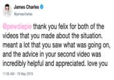 James Charles @jamescharles @pewdiepie thank you felix for both of the videos that you made about the situation. meant a lot that you saw what was going on, and the advice in your second video was incredibly helpful and appreciated. love you 1:05 AM-18 May 2019