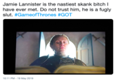 Jamie Lannister is the nastiest skank bitch I have ever met. Do not trust him, he is a fugly slut. #GameofThrones #GOT 10:11 PM - 19 May 2019
