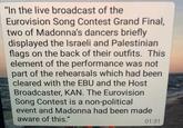 "In the live broadcast of the Eurovision Song Contest Grand Final, two of Madonna's dancers briefly displayed the Israeli and Palestinian flags on the back of their outfits. This element of the performance was not part of the rehearsals which had been cleared with the EBU and the Host Broadcaster, KAN. The Eurovision Song Contest is a non-political event and Madonna had been made aware of this." 01:31