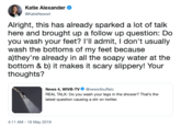 Katie Alexander. Alright, this has already sparked a lot of talk here and brought up a follow up question: Do you wash your feet? l'Il admit, I don't usually wash the bottoms of my feet because a)they're already in all the soapy water at the bottom & b) it makes it scary slippery! Your thoughts? News 4, wiVB-TV·@news4buffalo REAL TALK: Do you wash your legs in the shower? That's the latest question causing a stir on twitter 4:11 AM - 16 May 2019