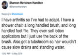 Shannon Havisham-Hamilton ShannonHavisham Replying to @KatieNews4 I have arthritis so l've had to adapt. I have a shower chair, a long handled brush, and long handled foot file. They even sell lotion applicators but I just use the back of the brush. Also got a tubshroom so hair wouldn't cause slow drains and standing water. 10:42 AM 16 May 2019