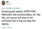 Julia @muzenews Replying to @KatieNews4 @newsAbuffalo Everything gets washed. EVERYTHING Washcloths, bath poufs/scrubbies, etc. help. Also, you can put stuff down on the tub/shower floor to help you keep from slipping 4:32 AM -16 May 2019