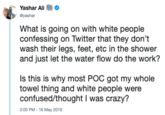 Yashar Ali @yashar What is going on with white people confessing on Twitter that they don't wash their legs, feet, etc in the shower and just let the water flow do the work? Is this is why most POC got my whole towel thing and white people were confused/thought I was crazy? 2:03 PM - 16 May 2019