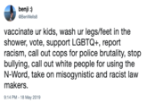 benji:) @BenWells8 vaccinate ur kids, wash ur legs/feet in the shower, vote, support LGBTQ+, report racism, call out cops for police brutality, stop bullying, call out white people for using the N-Word, take on misogynistic and racist law makers Caa l out white people for 9:14 PM-18 May 2019
